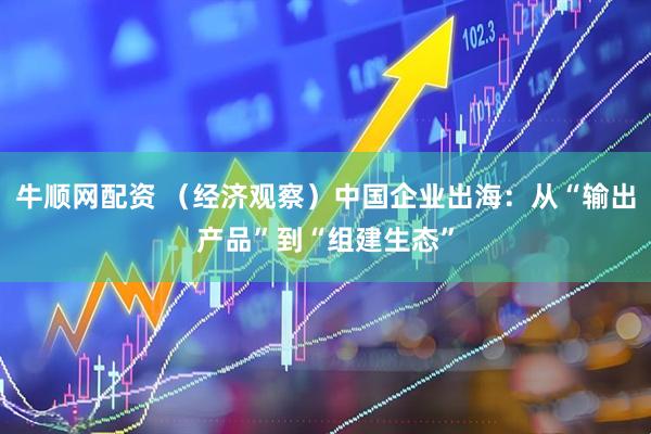 牛顺网配资 （经济观察）中国企业出海：从“输出产品”到“组建生态”