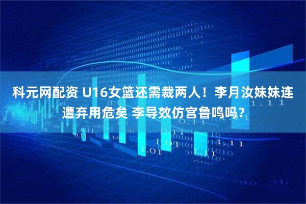 科元网配资 U16女篮还需裁两人！李月汝妹妹连遭弃用危矣 李导效仿宫鲁鸣吗？