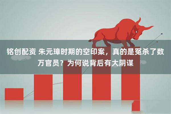 铭创配资 朱元璋时期的空印案，真的是冤杀了数万官员？为何说背后有大阴谋