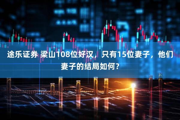 途乐证券 梁山108位好汉，只有15位妻子，他们妻子的结局如何？