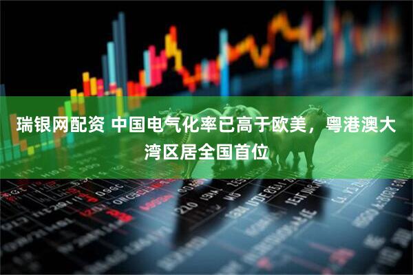 瑞银网配资 中国电气化率已高于欧美，粤港澳大湾区居全国首位