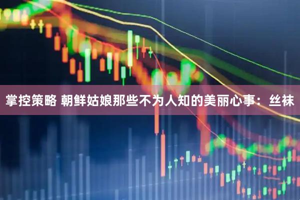 掌控策略 朝鲜姑娘那些不为人知的美丽心事：丝袜