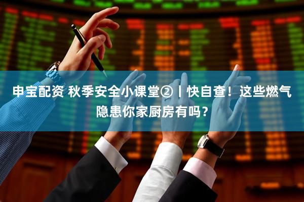 申宝配资 秋季安全小课堂②丨快自查！这些燃气隐患你家厨房有吗？