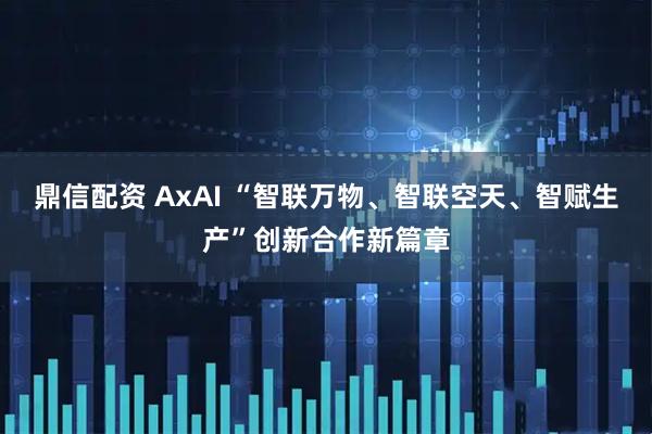 鼎信配资 AxAI “智联万物、智联空天、智赋生产”创新合作新篇章