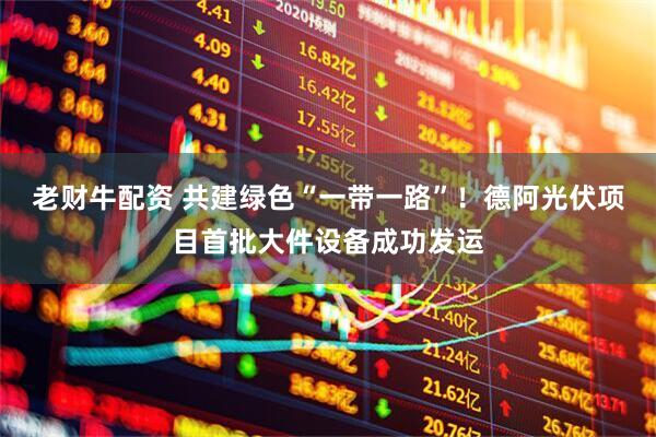 老财牛配资 共建绿色“一带一路”！德阿光伏项目首批大件设备成功发运