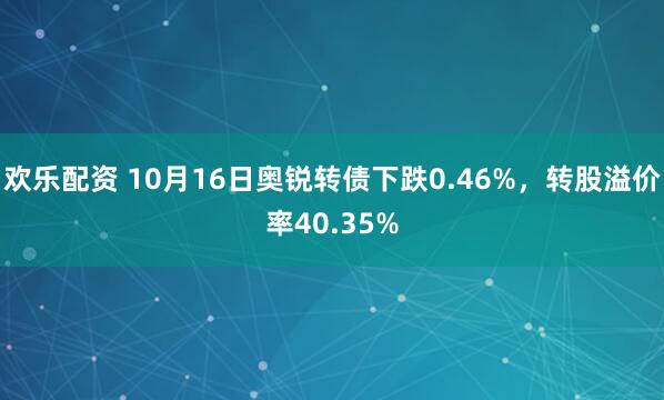 欢乐配资 10月16日奥锐转债下跌0.46%，转股溢价率40.35%