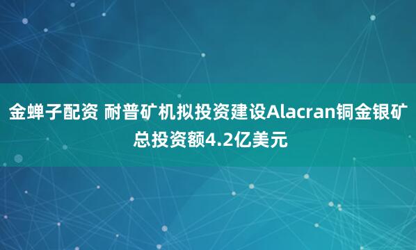 金蝉子配资 耐普矿机拟投资建设Alacran铜金银矿 总投资额4.2亿美元
