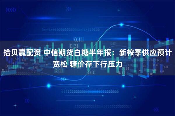拾贝赢配资 中信期货白糖半年报：新榨季供应预计宽松 糖价存下行压力