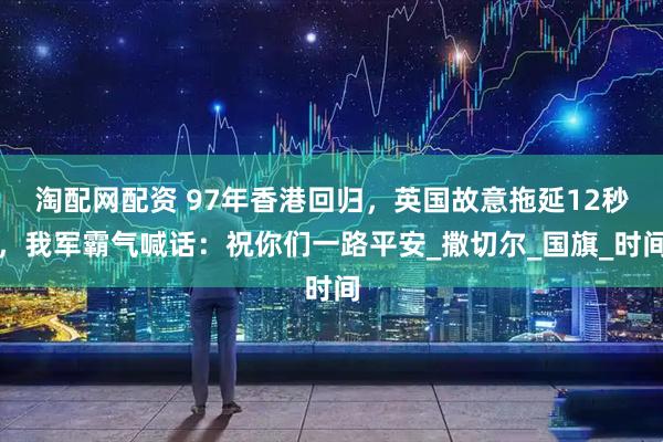 淘配网配资 97年香港回归，英国故意拖延12秒，我军霸气喊话：祝你们一路平安_撒切尔_国旗_时间