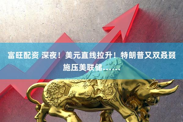 富旺配资 深夜！美元直线拉升！特朗普又双叒叕施压美联储……
