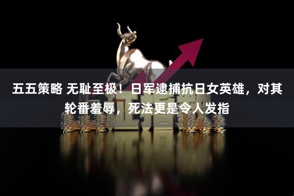 五五策略 无耻至极！日军逮捕抗日女英雄，对其轮番羞辱，死法更是令人发指